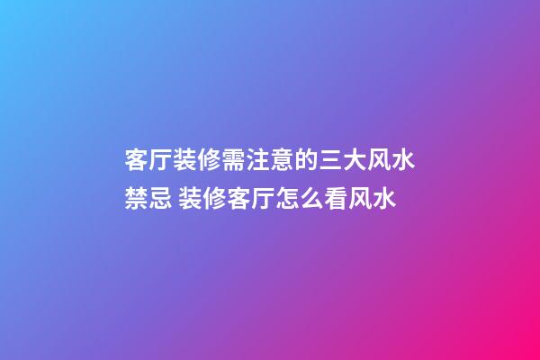客厅装修需注意的三大风水禁忌 装修客厅怎么看风水